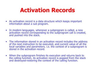 Activation Records An activation record is a data structure which keeps important information about a sub program. In modern languages, whenever a subprogram is called, a new activation record corresponding to the subprogram call is created, and pushed into the stack. The information stored in an activation record includes the address of the next instruction to be executed, and current value of all the local variables and parameters. i.e. the context of a subprogram is stored in the activation record. When the subprogram finishes its execution and returns back to the calling function, its activation record is popped from the stack and destroyed-restoring the context of the calling function.  