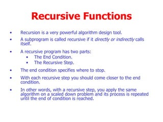 Recursive Functions Recursion is a very powerful algorithm design tool. A subprogram is called recursive if it  directly or indirectly  calls itself. A recursive program has two parts: The End Condition. The Recursive Step. The end condition specifies where to stop. With each recursive step you should come closer to the end condition. In other words, with a recursive step, you apply the same algorithm on a scaled down problem and its process is repeated until the end of condition is reached.  
