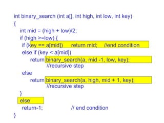 int binary_search (int a[], int high, int low, int key)‏ { int mid = (high + low)/2; if (high >=low) { if (key == a[mid])  return mid; //end condition else if (key < a[mid])‏ return binary_search(a, mid -1, low, key);  //recursive step else return binary_search(a, high, mid + 1, key);  //recursive step } else return-1; // end condition } 