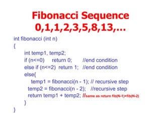 Fibonacci Sequence 0,1,1,2,3,5,8,13,… int fibonacci (int n)‏ { int temp1, temp2; if (n<=0)  return 0; //end condition else if (n<=2) return 1; //end condition else{ temp1 = fibonacci(n - 1); // recursive step   temp2 = fibonacci(n - 2); //recursive step   return temp1 + temp2; // same as return fib(N-1)+fib(N-2)‏ } } 
