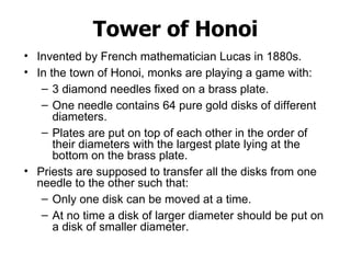 Tower of Honoi Invented by French mathematician Lucas in 1880s. In the town of Honoi, monks are playing a game with: 3 diamond needles fixed on a brass plate. One needle contains 64 pure gold disks of different diameters.  Plates are put on top of each other in the order of their diameters with the largest plate lying at the bottom on the brass plate.  Priests are supposed to transfer all the disks from one needle to the other such that: Only one disk can be moved at a time. At no time a disk of larger diameter should be put on a disk of smaller diameter.  
