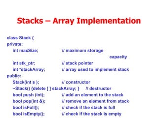 Stacks – Array Implementation class Stack { private: int maxSize; // maximum storage  capacity int stk_ptr; // stack pointer int *stackArray; // array used to implement stack public:  Stack(int s ); // constructor ~Stack() {delete [ ] stackArray; }  // destructor bool push (int); // add an element to the stack bool pop(int &); // remove an element from stack bool isFull(); // check if the stack is full bool isEmpty(); // check if the stack is empty }; 