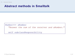 © Oscar Nierstrasz
ST — Standard Classes
3.12
Abstract methods in Smalltalk
Number>>+ aNumber
"Answer the sum of the receiver and aNumber."
self subclassResponsibility
 