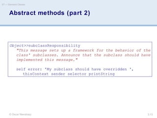 © Oscar Nierstrasz
ST — Standard Classes
3.13
Abstract methods (part 2)
Object>>subclassResponsibility
"This message sets up a framework for the behavior of the
class' subclasses. Announce that the subclass should have
implemented this message."
self error: 'My subclass should have overridden ',
thisContext sender selector printString
 