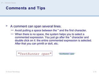 © Oscar Nierstrasz
ST — Standard Classes
3.19
Comments and Tips
> A comment can span several lines.
— Avoid putting a space between the " and the first character.
— When there is no space, the system helps you to select a
commented expression. You just go after the " character and
double click on it: the entire commented expression is selected.
After that you can printIt or doIt, etc.
"TestRunner open"
 