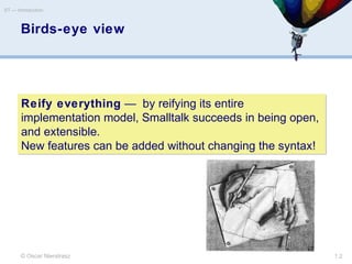 Birds-eye view
© Oscar Nierstrasz
ST — Introduction
1.2
Reify everything — by reifying its entire
implementation model, Smalltalk succeeds in being open,
and extensible.
New features can be added without changing the syntax!
Reify everything — by reifying its entire
implementation model, Smalltalk succeeds in being open,
and extensible.
New features can be added without changing the syntax!
 
