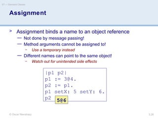 © Oscar Nierstrasz
ST — Standard Classes
3.26
Assignment
> Assignment binds a name to an object reference
— Not done by message passing!
— Method arguments cannot be assigned to!
– Use a temporary instead
— Different names can point to the same object!
– Watch out for unintended side effects
|p1 p2|
p1 := 3@4.
p2 := p1.
p1 setX: 5 setY: 6.
p2 5@6
 
