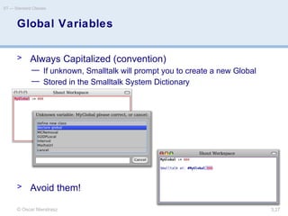 © Oscar Nierstrasz
ST — Standard Classes
3.27
Global Variables
> Always Capitalized (convention)
— If unknown, Smalltalk will prompt you to create a new Global
— Stored in the Smalltalk System Dictionary
> Avoid them!
 