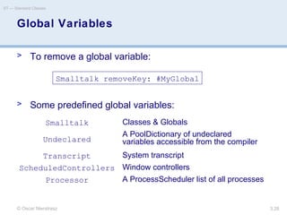 © Oscar Nierstrasz
ST — Standard Classes
3.28
Global Variables
> To remove a global variable:
> Some predefined global variables:
Smalltalk removeKey: #MyGlobal
Smalltalk Classes & Globals
Undeclared
A PoolDictionary of undeclared
variables accessible from the compiler
Transcript System transcript
ScheduledControllers Window controllers
Processor A ProcessScheduler list of all processes
 