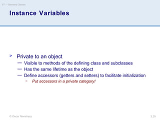© Oscar Nierstrasz
ST — Standard Classes
3.29
Instance Variables
> Private to an object
— Visible to methods of the defining class and subclasses
— Has the same lifetime as the object
— Define accessors (getters and setters) to facilitate initialization
– Put accessors in a private category!
 