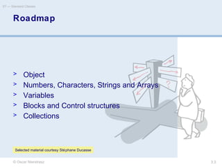 © Oscar Nierstrasz
ST — Standard Classes
3.3
Roadmap
> Object
> Numbers, Characters, Strings and Arrays
> Variables
> Blocks and Control structures
> Collections
Selected material courtesy Stéphane Ducasse
 