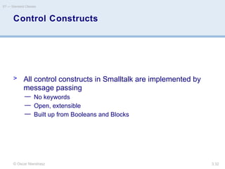 © Oscar Nierstrasz
ST — Standard Classes
3.32
Control Constructs
> All control constructs in Smalltalk are implemented by
message passing
— No keywords
— Open, extensible
— Built up from Booleans and Blocks
 