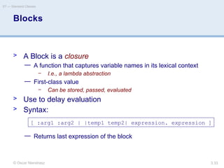 © Oscar Nierstrasz
ST — Standard Classes
3.33
Blocks
> A Block is a closure
— A function that captures variable names in its lexical context
– I.e., a lambda abstraction
— First-class value
– Can be stored, passed, evaluated
> Use to delay evaluation
> Syntax:
— Returns last expression of the block
[ :arg1 :arg2 | |temp1 temp2| expression. expression ]
 