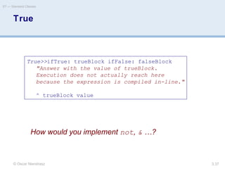 © Oscar Nierstrasz
ST — Standard Classes
3.37
True
True>>ifTrue: trueBlock ifFalse: falseBlock
"Answer with the value of trueBlock.
Execution does not actually reach here
because the expression is compiled in-line."
^ trueBlock value
How would you implement not, & …?
 