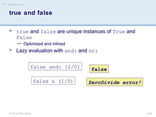 © Oscar Nierstrasz
ST — Standard Classes
3.38
true and false
> true and false are unique instances of True and
False
— Optimized and inlined
> Lazy evaluation with and: and or:
false and: [1/0] false
false & (1/0) ZeroDivide error!
 