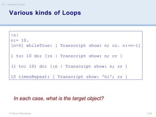 © Oscar Nierstrasz
ST — Standard Classes
3.39
Various kinds of Loops
|n|
n:= 10.
[n>0] whileTrue: [ Transcript show: n; cr. n:=n-1]
1 to: 10 do: [:n | Transcript show: n; cr ]
(1 to: 10) do: [:n | Transcript show: n; cr ]
10 timesRepeat: [ Transcript show: 'hi'; cr ]
In each case, what is the target object?
 
