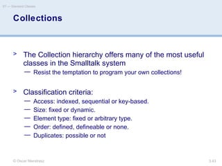 © Oscar Nierstrasz
ST — Standard Classes
3.43
Collections
> The Collection hierarchy offers many of the most useful
classes in the Smalltalk system
— Resist the temptation to program your own collections!
> Classification criteria:
— Access: indexed, sequential or key-based.
— Size: fixed or dynamic.
— Element type: fixed or arbitrary type.
— Order: defined, defineable or none.
— Duplicates: possible or not
 
