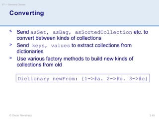 © Oscar Nierstrasz
ST — Standard Classes
3.49
Converting
> Send asSet, asBag, asSortedCollection etc. to
convert between kinds of collections
> Send keys, values to extract collections from
dictionaries
> Use various factory methods to build new kinds of
collections from old
Dictionary newFrom: {1->#a. 2->#b. 3->#c}
 