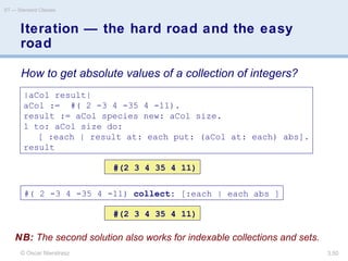 © Oscar Nierstrasz
ST — Standard Classes
3.50
Iteration — the hard road and the easy
road
|aCol result|
aCol := #( 2 -3 4 -35 4 -11).
result := aCol species new: aCol size.
1 to: aCol size do:
[ :each | result at: each put: (aCol at: each) abs].
result
#(2 3 4 35 4 11)
#( 2 -3 4 -35 4 -11) collect: [:each | each abs ]
#(2 3 4 35 4 11)
How to get absolute values of a collection of integers?
NB: The second solution also works for indexable collections and sets.
 