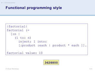 © Oscar Nierstrasz
ST — Standard Classes
3.51
Functional programming style
|factorial|
factorial :=
[:n |
(1 to: n)
inject: 1 into:
[:product :each | product * each ]].
factorial value: 10
3628800
 