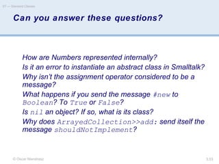 © Oscar Nierstrasz
ST — Standard Classes
3.53
Can you answer these questions?
How are Numbers represented internally?
Is it an error to instantiate an abstract class in Smalltalk?
Why isn’t the assignment operator considered to be a
message?
What happens if you send the message #new to
Boolean? To True or False?
Is nil an object? If so, what is its class?
Why does ArrayedCollection>>add: send itself the
message shouldNotImplement?
 