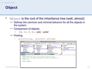 © Oscar Nierstrasz
ST — Standard Classes
3.6
Object
> Object is the root of the inheritance tree (well, almost)
— Defines the common and minimal behavior for all the objects in
the system.
— Comparison of objects:
– ==, ~~, =, =~, isNil, notNil
— Printing
– printString, printOn: aStream
 