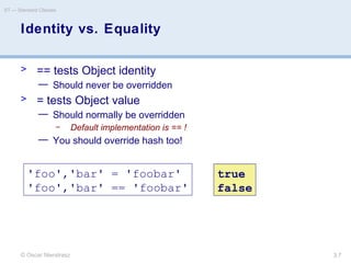 © Oscar Nierstrasz
ST — Standard Classes
3.7
Identity vs. Equality
> == tests Object identity
— Should never be overridden
> = tests Object value
— Should normally be overridden
– Default implementation is == !
— You should override hash too!
'foo','bar' = 'foobar'
'foo','bar' == 'foobar'
true
false
 