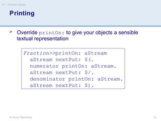 © Oscar Nierstrasz
ST — Standard Classes
3.8
Printing
> Override printOn: to give your objects a sensible
textual representation
Fraction>>printOn: aStream
aStream nextPut: $(.
numerator printOn: aStream.
aStream nextPut: $/.
denominator printOn: aStream.
aStream nextPut: $).
 