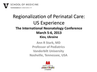 Regionalization of Perinatal Care:
         US Experience
 The International Neonatology Conference
              March 5-6, 2013
               Kiev, Ukraine
             Ann R Stark, MD
          Professor of Pediatrics
           Vanderbilt University
         Nashville, Tennessee, USA
 