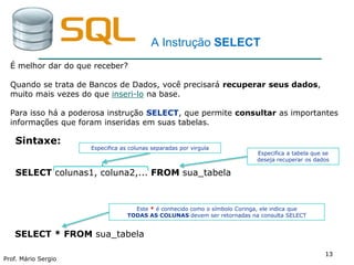 1313
Prof. Mário Sergio
13
A Instrução SELECT
Sintaxe:
SELECT colunas1, coluna2,... FROM sua_tabela
Especifica a tabela que se
deseja recuperar os dados
Especifica as colunas separadas por virgula
É melhor dar do que receber?
Quando se trata de Bancos de Dados, você precisará recuperar seus dados,
muito mais vezes do que inseri-lo na base.
Para isso há a poderosa instrução SELECT, que permite consultar as importantes
informações que foram inseridas em suas tabelas.
SELECT * FROM sua_tabela
Este * é conhecido como o símbolo Coringa, ele indica que
TODAS AS COLUNAS devem ser retornadas na consulta SELECT
 