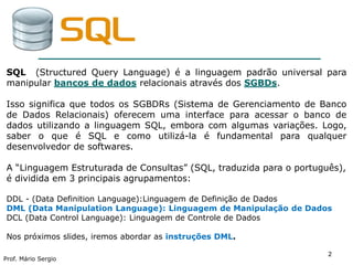 22
Prof. Mário Sergio
2
SQL (Structured Query Language) é a linguagem padrão universal para
manipular bancos de dados relacionais através dos SGBDs.
Isso significa que todos os SGBDRs (Sistema de Gerenciamento de Banco
de Dados Relacionais) oferecem uma interface para acessar o banco de
dados utilizando a linguagem SQL, embora com algumas variações. Logo,
saber o que é SQL e como utilizá-la é fundamental para qualquer
desenvolvedor de softwares.
A “Linguagem Estruturada de Consultas” (SQL, traduzida para o português),
é dividida em 3 principais agrupamentos:
DDL - (Data Definition Language):Linguagem de Definição de Dados
DML (Data Manipulation Language): Linguagem de Manipulação de Dados
DCL (Data Control Language): Linguagem de Controle de Dados
Nos próximos slides, iremos abordar as instruções DML.
 