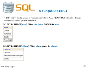 Prof. Mário Sergio
22
A Função DISTINCT
- DISTINCT - Exibe apenas os registros com valores NÃO REPETIDOS (distintos) de uma
determinada coluna. (oculta duplicatas)
SELECT DISTINCT(area) FROM disciplina ORDER BY area
SELECT DISTINCT(cidade) FROM aluno order by cidade
 