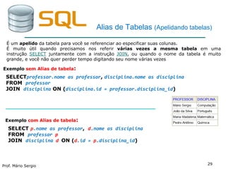 Prof. Mário Sergio
29
Alias de Tabelas (Apelidando tabelas)
Exemplo sem Alias de tabela:
SELECTprofessor.nome as professor, disciplina.nome as disciplina
FROM professor
JOIN disciplina ON (disciplina.id = professor.disciplina_id)
É um apelido da tabela para você se referenciar ao especificar suas colunas.
É muito útil quando precisamos nos referir várias vezes a mesma tabela em uma
instrução SELECT juntamente com a instrução JOIN, ou quando o nome da tabela é muito
grande, e você não quer perder tempo digitando seu nome várias vezes
Exemplo com Alias de tabela:
SELECT p.nome as professor, d.nome as disciplina
FROM professor p
JOIN disciplina d ON (d.id = p.disciplina_id)
 