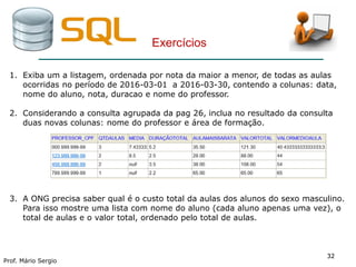 3232
Prof. Mário Sergio
32
Exercícios
1. Exiba um a listagem, ordenada por nota da maior a menor, de todas as aulas
ocorridas no período de 2016-03-01 a 2016-03-30, contendo a colunas: data,
nome do aluno, nota, duracao e nome do professor.
2. Considerando a consulta agrupada da pag 26, inclua no resultado da consulta
duas novas colunas: nome do professor e área de formação.
3. A ONG precisa saber qual é o custo total da aulas dos alunos do sexo masculino.
Para isso mostre uma lista com nome do aluno (cada aluno apenas uma vez), o
total de aulas e o valor total, ordenado pelo total de aulas.
 