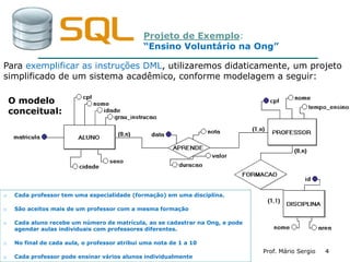 44Prof. Mário Sergio 4
Projeto de Exemplo:
“Ensino Voluntário na Ong”
o Cada professor tem uma especialidade (formação) em uma disciplina.
o São aceitos mais de um professor com a mesma formação
o Cada aluno recebe um número de matrícula, ao se cadastrar na Ong, e pode
agendar aulas individuais com professores diferentes.
o No final de cada aula, o professor atribui uma nota de 1 a 10
o Cada professor pode ensinar vários alunos individualmente
Para exemplificar as instruções DML, utilizaremos didaticamente, um projeto
simplificado de um sistema acadêmico, conforme modelagem a seguir:
O modelo
conceitual:
 