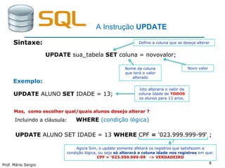 Prof. Mário Sergio
8
A Instrução UPDATE
Sintaxe:
UPDATE sua_tabela SET coluna = novovalor;
UPDATE ALUNO SET IDADE = 13;
Define a coluna que se deseja alterar
Nome da coluna
que terá o valor
alterado
Novo valor
Isto alteraria o valor da
coluna Idade de TODOS
os alunos para 13 anos.
Exemplo:
Mas, como escolher qual/quais alunos desejo alterar ?
Incluindo a cláusula: WHERE (condição lógica)
UPDATE ALUNO SET IDADE = 13 WHERE CPF = '023.999.999-99‘ ;
Agora Sim, o update somente afetará os registros que satisfazem a
condição lógica, ou seja só alterará a coluna idade nos registros em que:
CPF = '023.999.999-99´ -> VERDADEIRO
 
