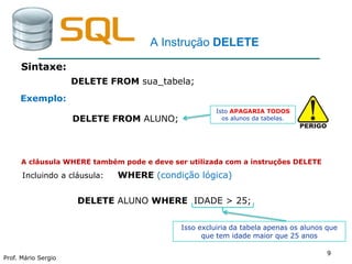 99
Prof. Mário Sergio
9
A Instrução DELETE
Sintaxe:
DELETE FROM sua_tabela;
DELETE FROM ALUNO;
Isto APAGARIA TODOS
os alunos da tabelas.
Exemplo:
A cláusula WHERE também pode e deve ser utilizada com a instruções DELETE
Incluindo a cláusula: WHERE (condição lógica)
DELETE ALUNO WHERE IDADE > 25;
Isso excluiria da tabela apenas os alunos que
que tem idade maior que 25 anos
 