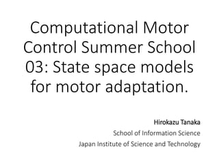 Computational Motor
Control Summer School
03: State space models
for motor adaptation.
Hirokazu Tanaka
School of Information Science
Japan Institute of Science and Technology
 