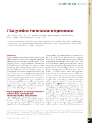 T H E S T E N T F O R L I F E I N I T I AT I V E         n




                                                                                                                                                  EuroIntervention 2012;8:P11-P17 
STEMI guidelines: from formulation to implementation
Carlo Di Mario1*, MD, PhD, FESC; Dimitrios Syrseloudis2, MD; Stefan James3, MD, PhD, FESC;
Nicola Viceconte1, MD; William Wijns4, MD, PhD, FESC

1. Cardiovascular Biomedical Research Unit, Royal Brompton  Harefield NHS Foundation Trust, London, United Kingdom;
2. First Cardiology Clinic, University of Athens, Hippokration Hospital, Athens, Greece; 3. Uppsala University, Uppsala, Sweden;
4. Cardiovascular Center Aalst, OLV Hospital, Aalst, Belgium




Introduction                                                            since the first two large randomised trials using streptokinase2 or
In general, guidelines reflect scientific evidence already acquired     rtPA3 were published 10 years before, followed by a compelling
and follow, rather than anticipate, new developments in diagnostic      meta-analysis of more than 3,000 patients showing advantages in
and therapeutic practice. This applies to STEMI guidelines. Failure     mortality4. We must remember that at the time there was still heated
to apply the guidelines is rarely caused by the lack of knowledge of    discussion on the value of third-generation fibrinolytics and ques-
their content. Resistance is invariably due to scepticism as to the     tions resulting from poorly interpreted registry data. The 2003
true advantage of the treatment proposed, financial concerns or         guidelines should be considered highly innovative because they
organisational difficulties. In the last 10 years the guidelines sur-   gave the strongest possible recommendation (Class I, Level of
rounding STEMI treatment have evolved from a list of drugs able         Evidence A) to a practice that many still felt to be inapplicable in
to respond to the various needs of STEMI patients (from pain relief     most situations. Also, in countries with advanced health services, it
to haemodynamic stabilisation and antithrombotic treatment) to an       is seen as a distraction or an excuse to delay or prevent the applica-
integrated strategy describing in detail the response to this primary   tion of fibrinolysis, as well as the other treatment readily available
cardiovascular emergency (from the first diagnosis and treatment in     everywhere within minutes of diagnosis. With minimal changes in
the ambulance to rehabilitation and secondary prevention). This         subsequent updates this guideline has become the cornerstone of
article reports the key messages of the guidelines addressing           STEMI treatment (Figure 1). We must thank Professor van der
STEMI treatment in the past 10 years and reviews how these mes-         Werf and his co-authors for having given official approval to a ther-
sages have informed key changes in clinical practice.                   apy still felt by many at the time to be experimental or not practi-
                                                                        cally applicable. This guideline faced the dilemma of defining an
Primary angioplasty is the preferred treatment if                       acceptable time delay in order that PCI remained superior to
performed by an experienced team                                        fibrinolysis. The issue is complicated by the basic knowledge that
90 minutes after first medical contact                                 a minimal delay in the first hours after symptom onset causes much
  The first ESC guidelines clearly indicating that primary angio-       greater damage than the same delay after six or nine hours. A wrong
plasty was the treatment of choice when timeously performed by an       interpretation of some early PCI trials suggested similar mortality
                                                                                                                                                  DOI: 10.4244 / EIJV8SPA4




experienced team were published in 20031. Retrospectively, we           irrespective of the time delay after symptom onset when PCI was
might ask ourselves whether these guidelines were timely enough         used, a very different outcome than after fibrinolytics which also




*Corresponding author: Cardiovascular Biomedical Research Unit, Royal Brompton  Harefield NHS Foundation Trust, Sydney
Street, SW3 6NP, London, United Kingdom. E-mail: C.DiMario@rbht.nhs.uk

© Europa Edition 2012. All rights reserved.

                                                                                                                                                 P11
 