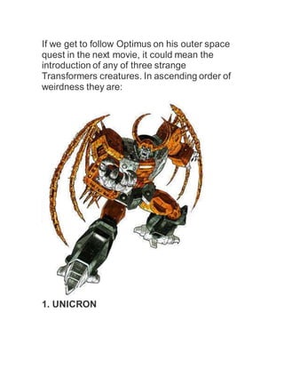 If we get to follow Optimus on his outer space
quest in the next movie, it could mean the
introduction of any of three strange
Transformers creatures. In ascending order of
weirdness they are:
1. UNICRON
 