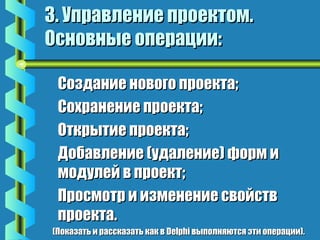 33.. УУппррааввллееннииее ппррооееккттоомм.. 
ООссннооввнныыее ооппееррааццииии:: 
ССооззддааннииее ннооввооггоо ппррооееккттаа; 
ССооххррааннееннииее ппррооееккттаа; 
ООттккррыыттииее ппррооееккттаа; 
ДДооббааввллееннииее ((ууддааллееннииее)) ффооррмм ии 
ммооддууллеейй вв ппррооеекктт; 
ППррооссммооттрр ии ииззммееннееннииее ссввооййссттвв 
ппррооееккттаа.. 
((ППооккааззааттьь ии рраассссккааззааттьь ккаакк вв DDeellpphhii ввыыппооллнняяююттссяя ээттии ооппееррааццииии)).. 
 