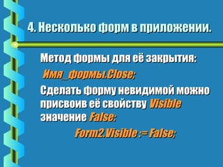 4. Несколько ффооррмм вв ппррииллоожжееннииии.. 
 ММееттоодд ффооррммыы ддлляя ееёё ззааккррыыттиияя:: 
ИИммяя__ффооррммыы..CClloossee;; 
 ССддееллааттьь ффооррммуу ннееввииддииммоойй ммоожжнноо 
ппррииссввооиивв ееёё ссввооййссттввуу VViissiibbllee 
ззннааччееннииее FFaallssee:: 
FFoorrmm22..VViissiibbllee ::== FFaallssee;; 
 