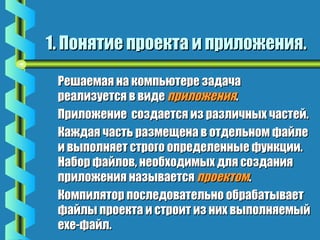 1. Понятие ппррооееккттаа ии ппррииллоожжеенниияя.. 
РРеешшааееммааяя ннаа ккооммппььююттееррее ззааддааччаа 
ррееааллииззууееттссяя вв ввииддее ппррииллоожжеенниияя.. 
ППррииллоожжееннииее ссооззддааееттссяя иизз ррааззллииччнныыхх ччаассттеейй.. 
ККаажжддааяя ччаассттьь ррааззммеещщееннаа вв ооттддееллььнноомм ффааййллее 
ии ввыыппооллнняяеетт ссттррооггоо ооппррееддееллеенннныыее ффууннккццииии.. 
ННааббоорр ффааййллоовв,, ннееооббххооддииммыыхх ддлляя ссооззддаанниияя 
ппррииллоожжеенниияя ннааззыыввааееттссяя ппррооееккттоомм.. 
ККооммппиилляяттоорр ппооссллееддооввааттееллььнноо ооббррааббааттыыввааеетт 
ффааййллыы ппррооееккттаа ии ссттррооиитт иизз нниихх ввыыппооллнняяееммыыйй 
eexxee--ффааййлл.. 
 