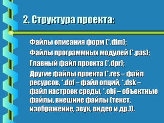 22.. ССттррууккттуурраа ппррооееккттаа:: 
ФФааййллыы ооппииссаанниияя ффооррмм ((**..ddffmm));; 
ФФааййллыы ппррооггррааммммнныыхх ммооддууллеейй ((**..ppaass));; 
ГГллааввнныыйй ффааййлл ппррооееккттаа ((**..ddpprr));; 
ДДррууггииее ффааййллыы ппррооееккттаа ((**..rreess –– ффааййлл 
рреессууррссоовв,, **..ddooff –– ффааййлл ооппцциийй,, **..ddsskk –– 
ффааййлл ннаассттррооеекк ссррееддыы,, **..oobbjj –– ооббъъееккттнныыее 
ффааййллыы,, ввннеешшннииее ффааййллыы ((ттеекксстт,, 
ииззооббрраажжееннииее,, ззввуукк,, ввииддееоо ии ддрр..)))).. 
 