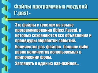 Файлы ппррооггррааммммнныыхх ммооддууллеейй 
((**..ppaass)) -- 
ЭЭттоо ффааййллыы сс ттееккссттоомм ннаа яяззыыккее 
ппррооггррааммммиирроовваанниияя OObbjjeecctt PPaassccaall,, вв 
ккооттооррыыхх ссооххрраанняяююттссяя ввссее ооббъъяяввллеенниияя ии 
ппррооццееддууррыы ооббррааббооттккии ссооббыыттиийй.. 
ККооллииччеессттввоо ppaass--ффааййллоовв ,, ббооллььшшее ллииббоо 
ррааввнноо ккооллииччеессттввуу ииссппооллььззууееммыыхх вв 
ппррииллоожжееннииии ффооррмм.. 
ЗЗаагглляяннууттьь вв ооддиинн иизз ppaass--ффааййллоовв…… 
 