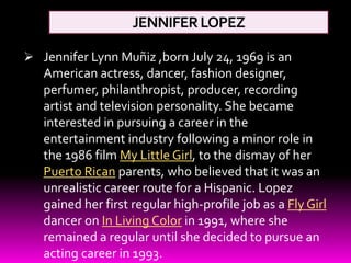 JENNIFERLOPEZ
 Jennifer Lynn Muñiz ,born July 24, 1969 is an
American actress, dancer, fashion designer,
perfumer, philanthropist, producer, recording
artist and television personality. She became
interested in pursuing a career in the
entertainment industry following a minor role in
the 1986 film My Little Girl, to the dismay of her
Puerto Rican parents, who believed that it was an
unrealistic career route for a Hispanic. Lopez
gained her first regular high-profile job as a Fly Girl
dancer on In Living Color in 1991, where she
remained a regular until she decided to pursue an
acting career in 1993.
 