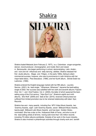 UShakira
Shakira Isabel Mebarak (born February 2, 1977),0T 0Tis a0T 0T37TColombian37T0T 0Tsinger-songwriter,
dancer, record producer, choreographer, and model. Born and raised
in0T 0T37TBarranquilla37T, she began performing in school, demonstrating0T 0T37TLatin37T,37TArabic37T,
and0T 0T37Trock and roll37T0T 0Tinfluences and0T 0T37Tbelly dancing37T0T 0Tabilities. Shakira released her
first0T 0T37Tstudio albums37T,0T 0T37TMagia37T0T 0Tand0T 0T37TPeligro37T, in the early 1990s, failing to attain
commercial success; however, she rose to prominence in Latin America with her
major-label debut,0T 0T37TPies Descalzos37T0T 0T(1996), and her fourth album,0T 0T37TDónde Están los
Ladrones37T0T 0T(1998).
Shakira entered the English-language market with her fifth album,0T 0T37TLaundry
Service37T0T 0T(2001). Its0T 0T37Tlead single37T, "37TWhenever, Wherever37T", became the best-selling
single of 2002. Her success was solidified with her sixth and seventh albums 37TFijación
Oral, Vol. 137T0T 0Tand0T 0T37TOral Fixation, Vol. 237T0T 0T(2005), the latter of which spawned the best-
selling song of the 21st century, "37THips Don't Lie37T". Shakira's eighth and ninth
albums,0T 0T37TShe Wolf37T0T 0T(2009) and0T 0T37TSale el Sol37T0T 0T(2010), received critical praise but
suffered from limited promotion due to her strained relationship with label0T 0T37TEpic
Records37T.
Shakira has won0T 0T37Tmany awards37T0T 0Tincluding five0T 0T37TMTV Video Music Awards37T, two
37TGrammy Awards37T, eight0T 0T37TLatin Grammy Awards37T, seven0T 0T37TBillboard Music Awards37T,
twenty-eight0T 0T37TBillboard Latin Music Awards37T0T 0Tand has been0T 0T37TGolden Globe37T-
nominated. She has a star on the0T 0T37THollywood Walk of Fame37T, and she is one of
the0T 0T37Tbest-selling artists of all time37T, having sold more than 125 million records
including 70 million albums worldwide. Outside of her work in the music industry,
Shakira is also involved in philanthropic activities through charity work and0T 0T37Tbenefit
 