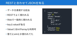 • データを表現する記法
• RESTでよく使われる
• Webで一般的に使われる
• keyとvalueがある
• Valueにはintやarrayも利用可
• 昔だとxmlとか使われてた
RESTと合わせてJSONを知る
{
“name”: “Alice” ,
“age”: 27 ,
“gender”: “female” ,
“hobby”: [
“カフェ巡り” ,
“旅行” ,
“ショッピング”
],
“isStudent”: false,
“isTeacher”: true
}
 