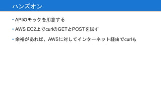 • APIのモックを用意する
• AWS EC2上でcurlのGETとPOSTを試す
• 余裕があれば、AWSに対してインターネット経由でcurlも
ハンズオン
 