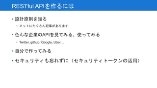 • 設計原則を知る
• ネットにたくさん記事があります
• 色んな企業のAPIを見てみる、使ってみる
• Twitter, github, Google, Uber…
• 自分で作ってみる
• セキュリティも忘れずに（セキュリティトークンの活用）
RESTful APIを作るには
 
